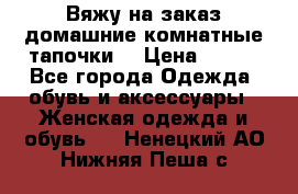 Вяжу на заказ домашние комнатные тапочки. › Цена ­ 800 - Все города Одежда, обувь и аксессуары » Женская одежда и обувь   . Ненецкий АО,Нижняя Пеша с.